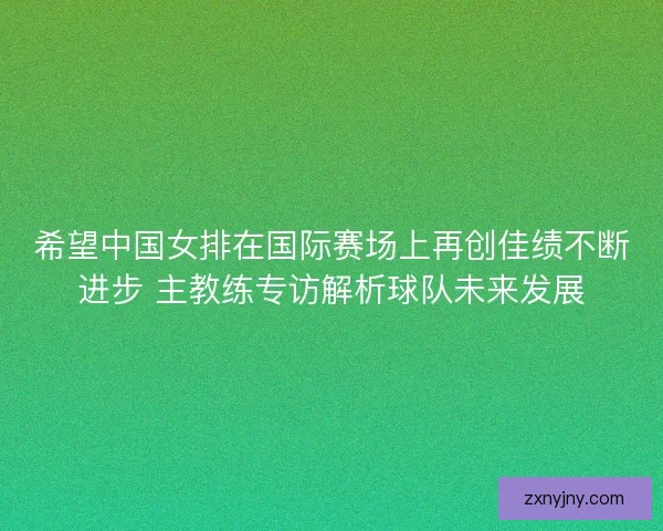 希望中国女排在国际赛场上再创佳绩不断进步 主教练专访解析球队未来发展