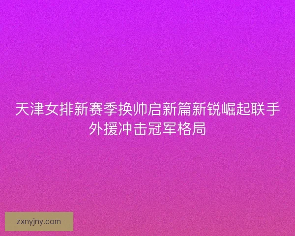 天津女排新赛季换帅启新篇新锐崛起联手外援冲击冠军格局