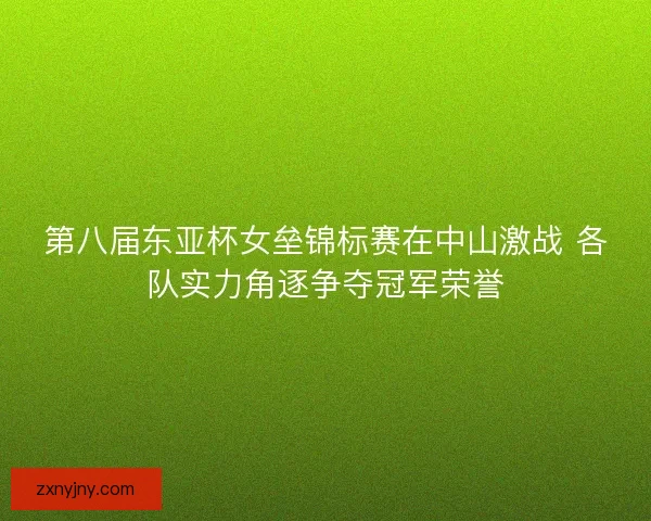 第八届东亚杯女垒锦标赛在中山激战 各队实力角逐争夺冠军荣誉