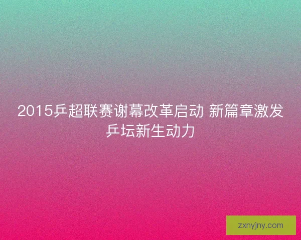 2015乒超联赛谢幕改革启动 新篇章激发乒坛新生动力