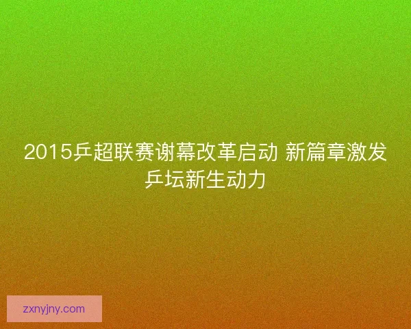 2015乒超联赛谢幕改革启动 新篇章激发乒坛新生动力 2015乒超联赛谢幕改革启动 新篇章激发乒坛新生动力